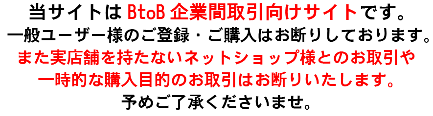 当サイトはBtoB企業間取引向けサイトです。一般ユーザー様のご登録・ご購入はお断りしております。また実店舗を持たないネットショップ様とのお取引や一時的な購入目的のお取引はお断りいたします。予めご了承くださいませ。